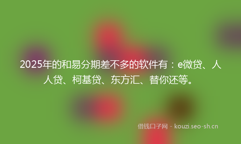 2025年的和易分期差不多的软件有：e微贷、人人贷、柯基贷、东方汇、替你还等。