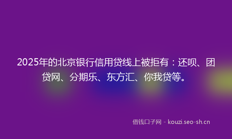 2025年的北京银行信用贷线上被拒有：还呗、团贷网、分期乐、东方汇、你我贷等。