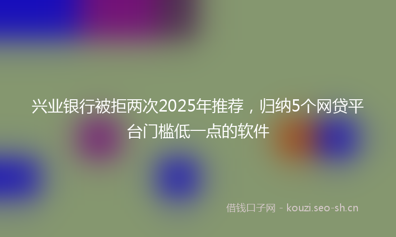 兴业银行被拒两次2025年推荐，归纳5个网贷平台门槛低一点的软件