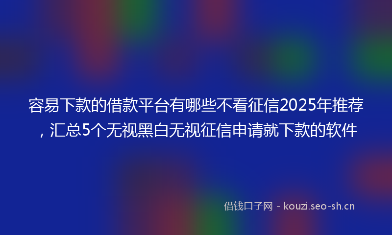 容易下款的借款平台有哪些不看征信2025年推荐,汇总5个无视黑白无视征信申请就下款的软件