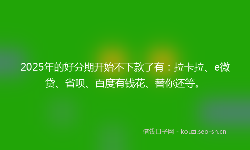 2025年的好分期开始不下款了有：拉卡拉、e微贷、省呗、百度有钱花、替你还等。