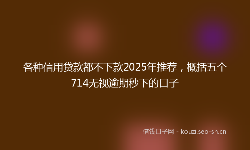 各种信用贷款都不下款2025年推荐,概括五个714无视逾期秒下的口子