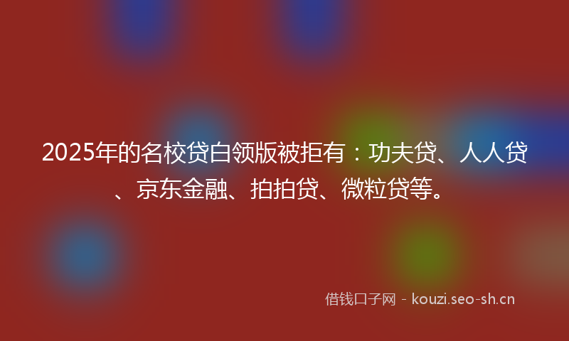 2025年的名校贷白领版被拒有：功夫贷、人人贷、京东金融、拍拍贷、微粒贷等。