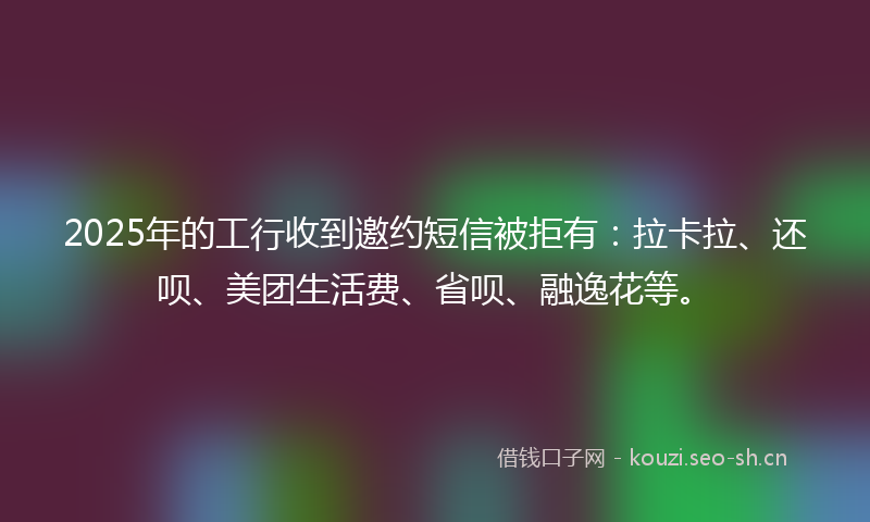 2025年的工行收到邀约短信被拒有：拉卡拉、还呗、美团生活费、省呗、融逸花等。
