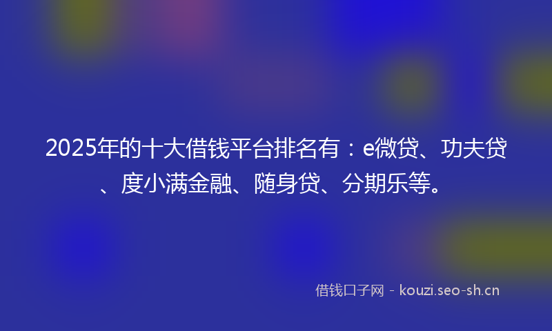 2025年的十大借钱平台排名有：e微贷、功夫贷、度小满金融、随身贷、分期乐等。