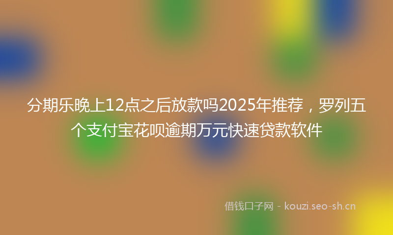 分期乐晚上12点之后放款吗2025年推荐，罗列五个支付宝花呗逾期万元快速贷款软件
