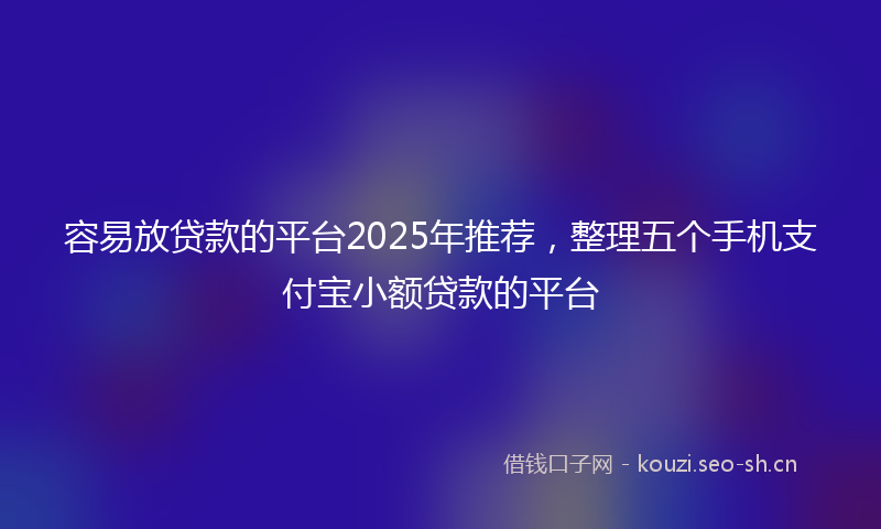 容易放贷款的平台2025年推荐，整理五个手机支付宝小额贷款的平台