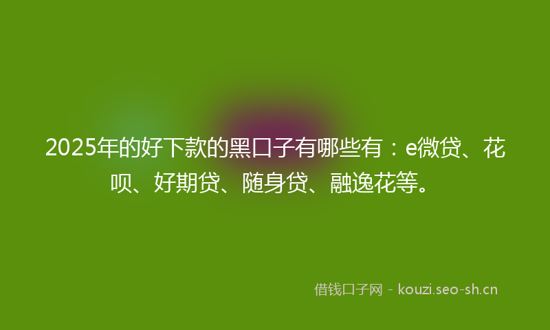 2025年的好下款的黑口子有哪些有:e微贷、花呗、好期贷、随身贷、融逸花等。
