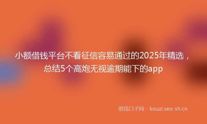 小额借钱平台不看征信容易通过的2025年精选，总结5个高炮无视逾期能下的app