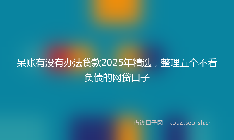 呆账有没有办法贷款2025年精选，整理五个不看负债的网贷口子