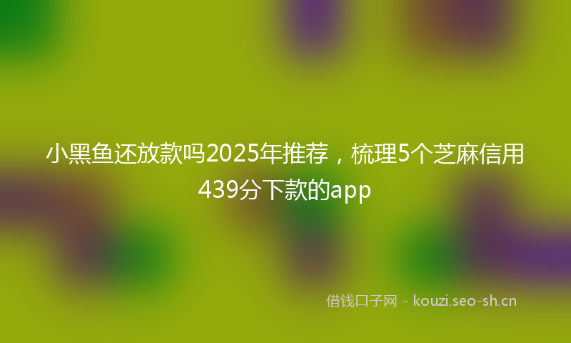 小黑鱼还放款吗2025年推荐，梳理5个芝麻信用439分下款的app