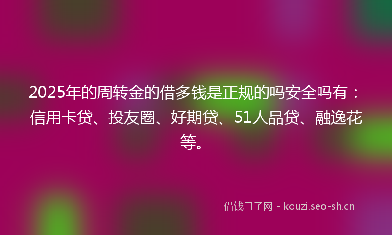 2025年的周转金的借多钱是正规的吗安全吗有：信用卡贷、投友圈、好期贷、51人品贷、融逸花等。