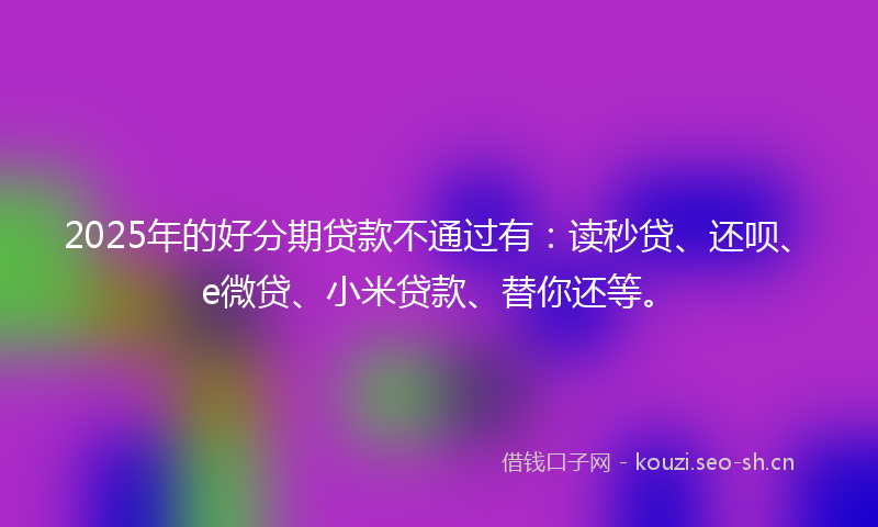 2025年的好分期贷款不通过有：读秒贷、还呗、e微贷、小米贷款、替你还等。