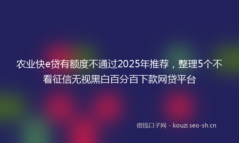 农业快e贷有额度不通过2025年推荐，整理5个不看征信无视黑白百分百下款网贷平台