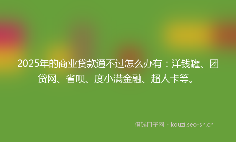 2025年的商业贷款通不过怎么办有：洋钱罐、团贷网、省呗、度小满金融、超人卡等。