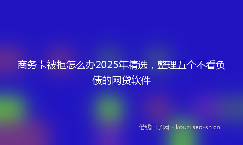 商务卡被拒怎么办2025年精选，整理五个不看负债的网贷软件