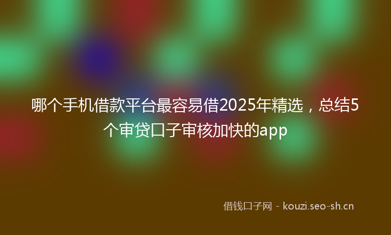 哪个手机借款平台最容易借2025年精选，总结5个审贷口子审核加快的app
