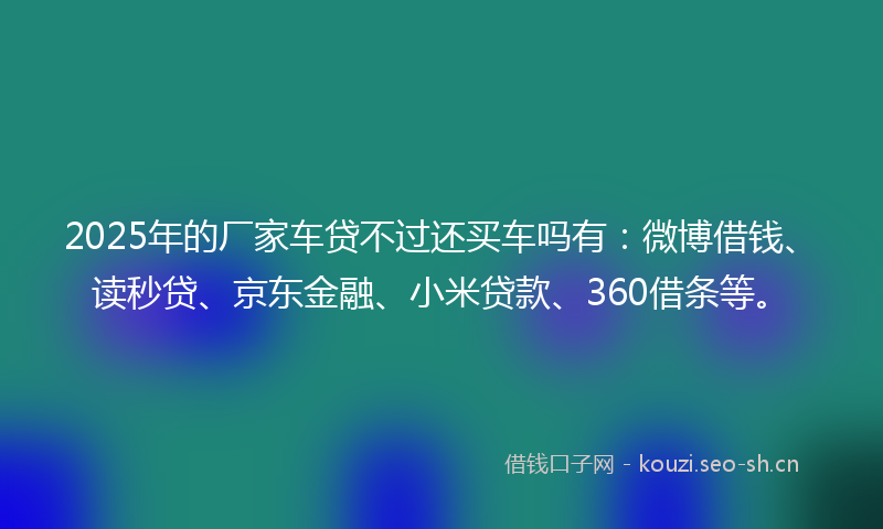 2025年的厂家车贷不过还买车吗有：微博借钱、读秒贷、京东金融、小米贷款、360借条等。