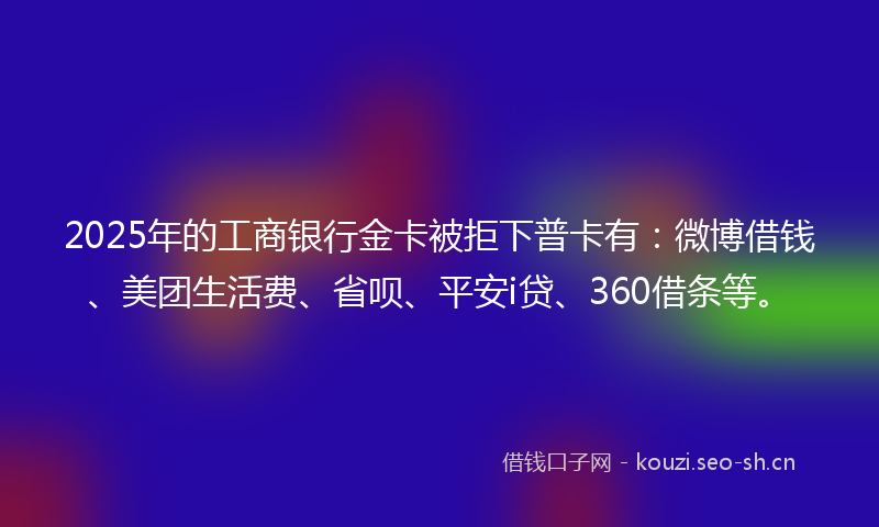 2025年的工商银行金卡被拒下普卡有：微博借钱、美团生活费、省呗、平安i贷、360借条等。