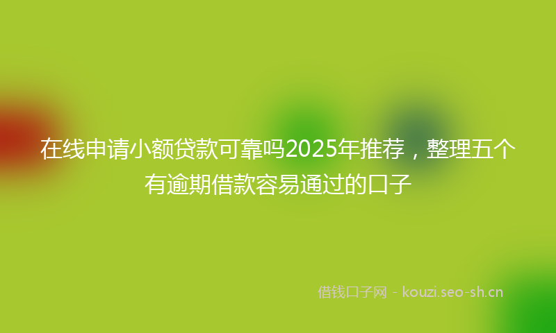 在线申请小额贷款可靠吗2025年推荐，整理五个有逾期借款容易通过的口子
