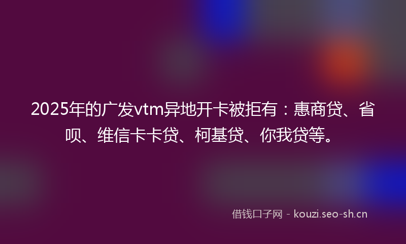 2025年的广发vtm异地开卡被拒有：惠商贷、省呗、维信卡卡贷、柯基贷、你我贷等。
