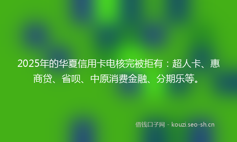 2025年的华夏信用卡电核完被拒有：超人卡、惠商贷、省呗、中原消费金融、分期乐等。