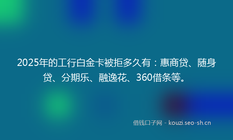 2025年的工行白金卡被拒多久有：惠商贷、随身贷、分期乐、融逸花、360借条等。