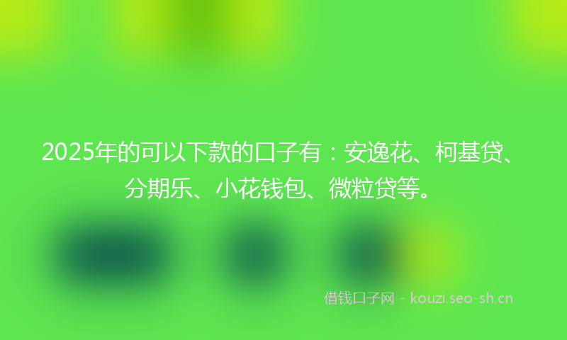 2025年的可以下款的口子有：安逸花、柯基贷、分期乐、小花钱包、微粒贷等。