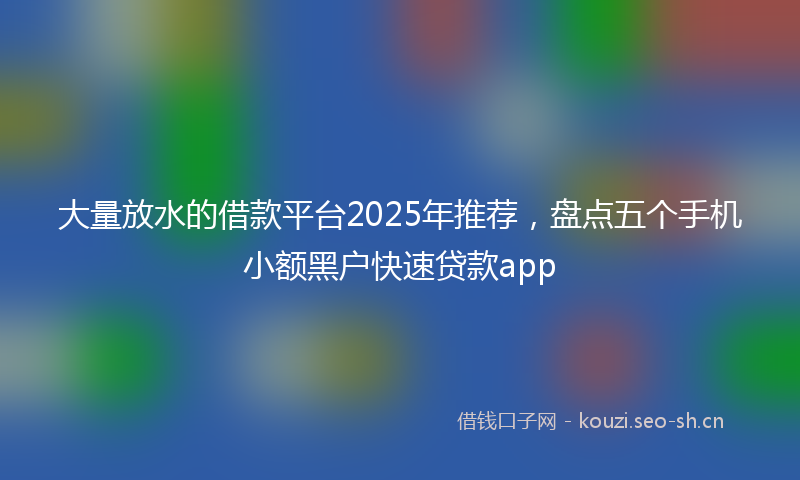 大量放水的借款平台2025年推荐，盘点五个手机小额黑户快速贷款app