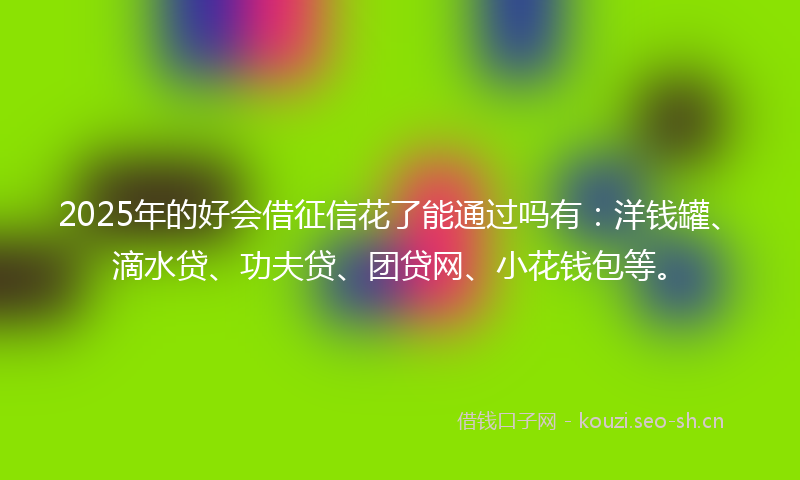 2025年的好会借征信花了能通过吗有：洋钱罐、滴水贷、功夫贷、团贷网、小花钱包等。