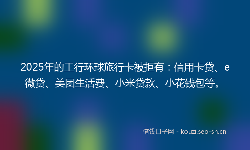2025年的工行环球旅行卡被拒有:信用卡贷、e微贷、美团生活费、小米贷款、小花钱包等。