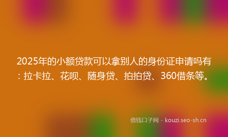 2025年的小额贷款可以拿别人的身份证申请吗有：拉卡拉、花呗、随身贷、拍拍贷、360借条等。