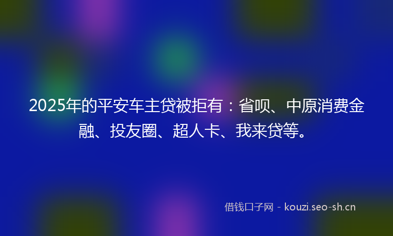 2025年的平安车主贷被拒有:省呗、中原消费金融、投友圈、超人卡、我来贷等。