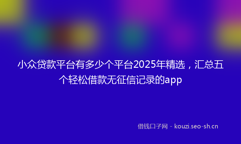 小众贷款平台有多少个平台2025年精选，汇总五个轻松借款无征信记录的app