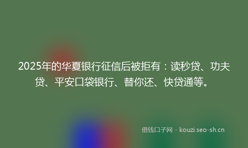 2025年的华夏银行征信后被拒有：读秒贷、功夫贷、平安口袋银行、替你还、快贷通等。