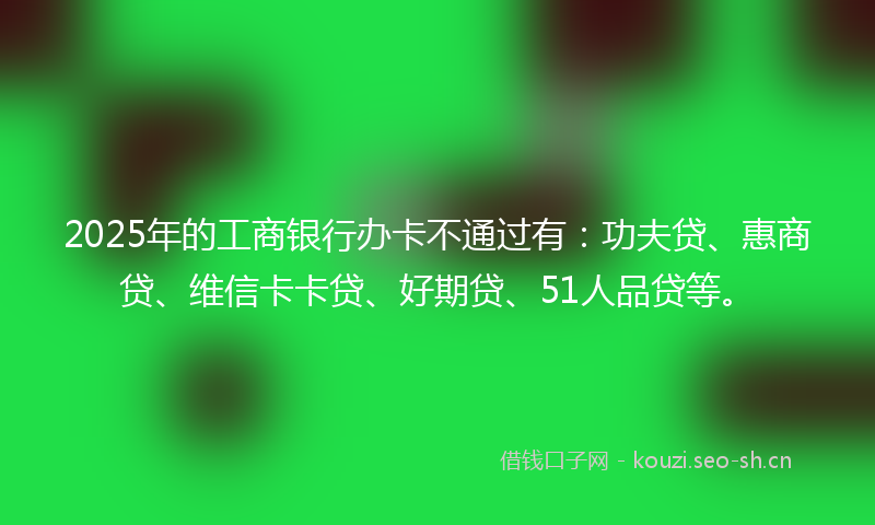 2025年的工商银行办卡不通过有：功夫贷、惠商贷、维信卡卡贷、好期贷、51人品贷等。