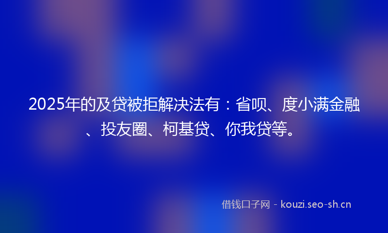 2025年的及贷被拒解决法有：省呗、度小满金融、投友圈、柯基贷、你我贷等。