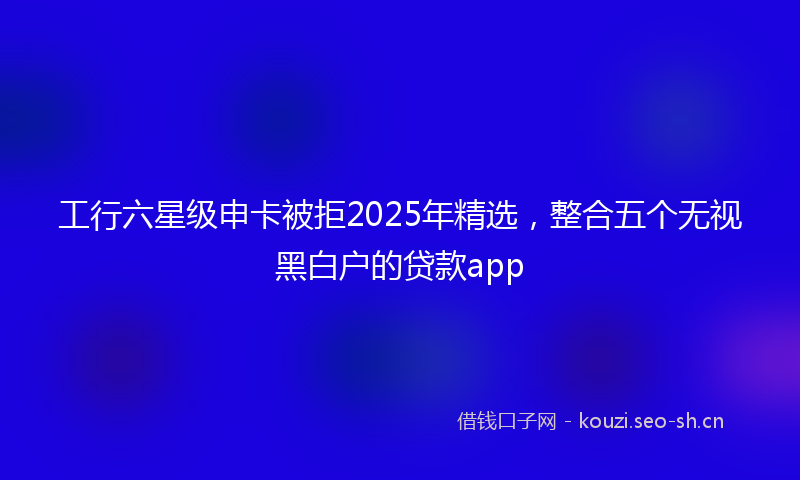 工行六星级申卡被拒2025年精选，整合五个无视黑白户的贷款app