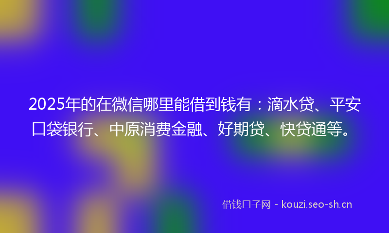 2025年的在微信哪里能借到钱有：滴水贷、平安口袋银行、中原消费金融、好期贷、快贷通等。