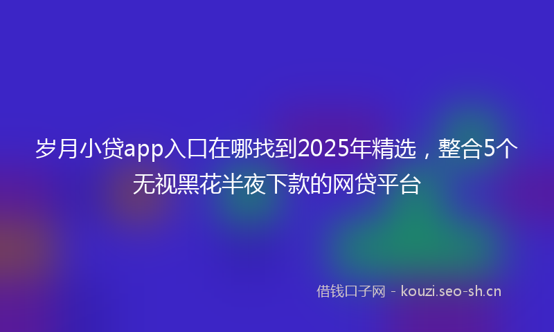 岁月小贷app入口在哪找到2025年精选，整合5个无视黑花半夜下款的网贷平台