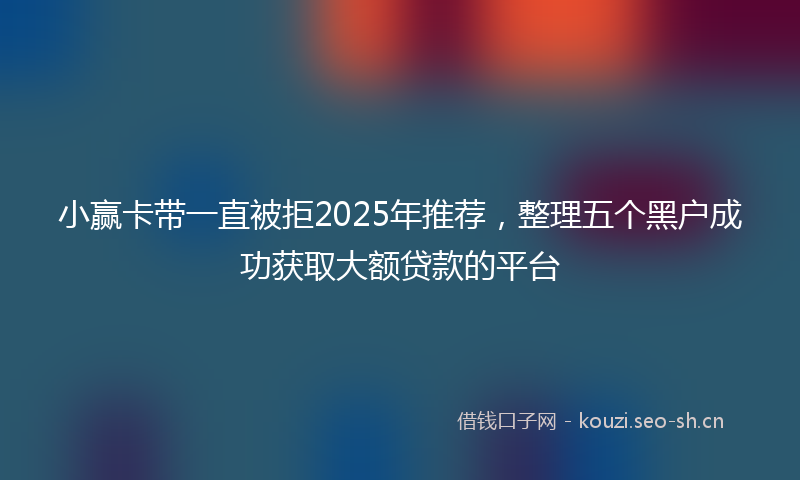 小赢卡带一直被拒2025年推荐,整理五个黑户成功获取大额贷款的平台