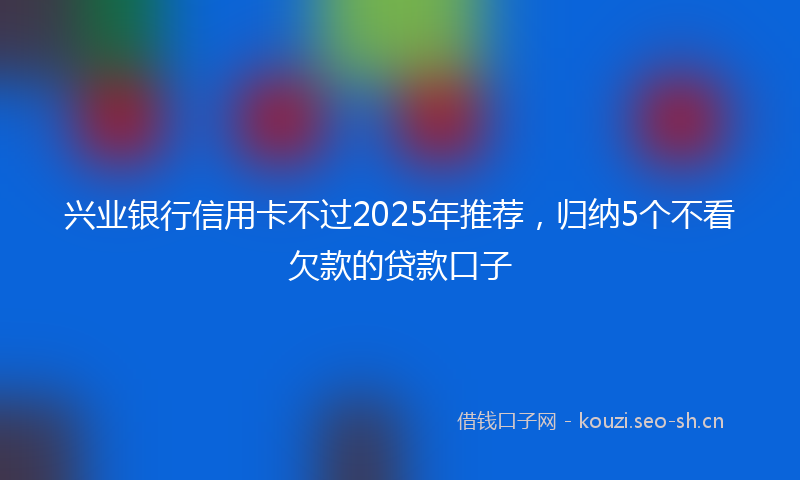 兴业银行信用卡不过2025年推荐，归纳5个不看欠款的贷款口子