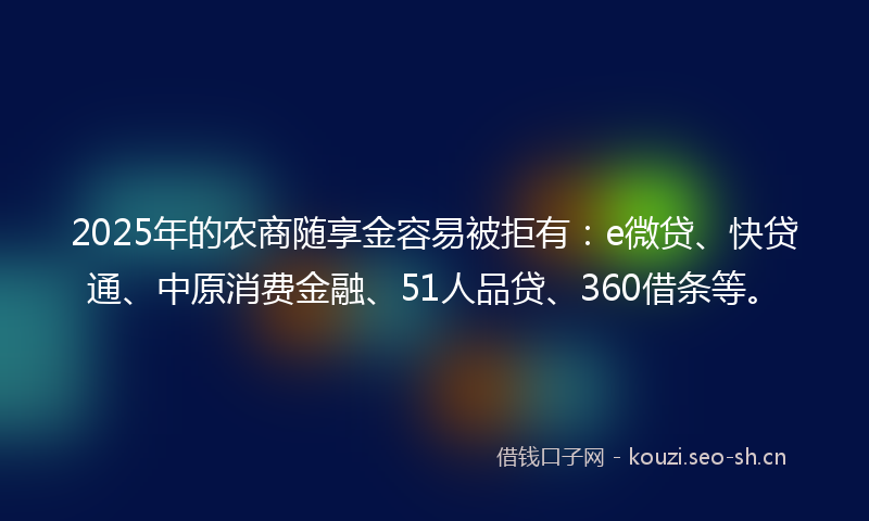 2025年的农商随享金容易被拒有：e微贷、快贷通、中原消费金融、51人品贷、360借条等。