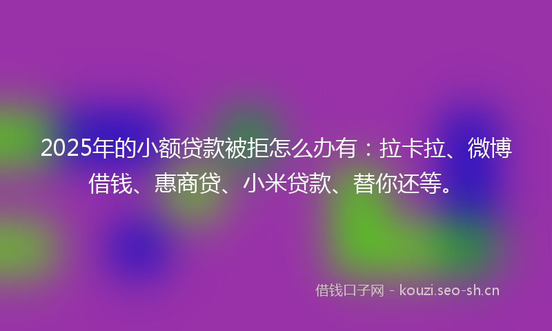2025年的小额贷款被拒怎么办有：拉卡拉、微博借钱、惠商贷、小米贷款、替你还等。
