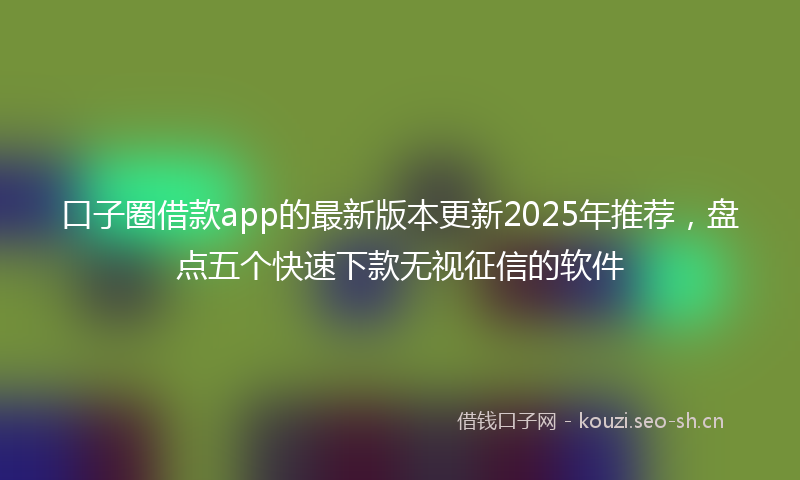 口子圈借款app的最新版本更新2025年推荐，盘点五个快速下款无视征信的软件