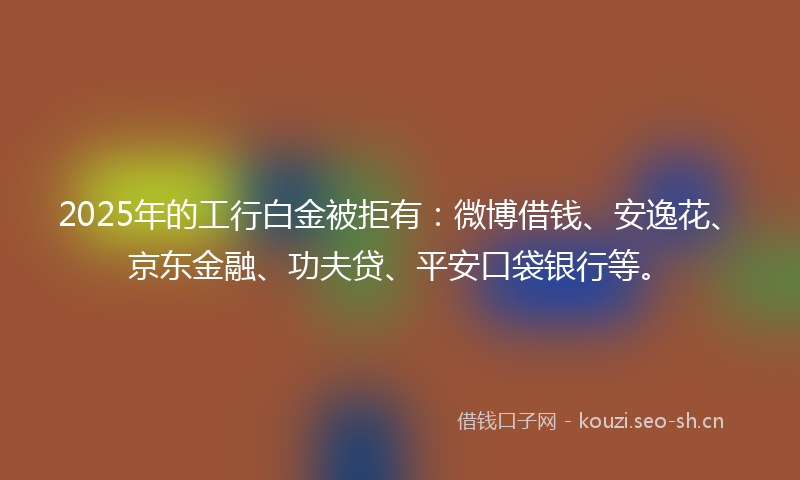 2025年的工行白金被拒有:微博借钱、安逸花、京东金融、功夫贷、平安口袋银行等。