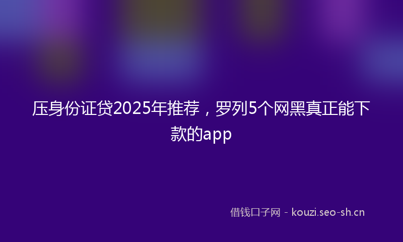 压身份证贷2025年推荐，罗列5个网黑真正能下款的app