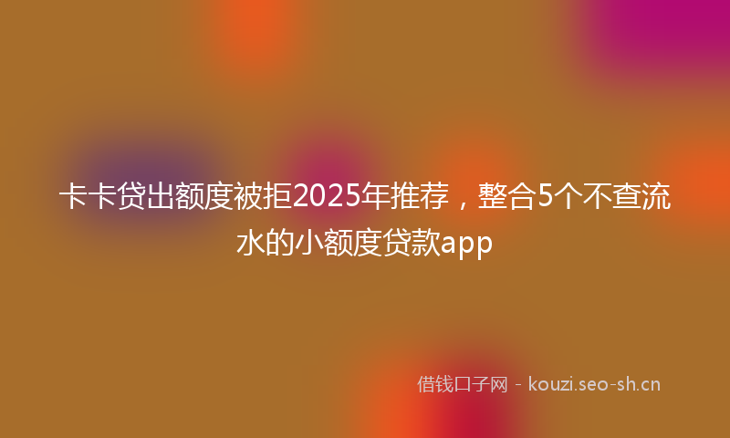 卡卡贷出额度被拒2025年推荐，整合5个不查流水的小额度贷款app