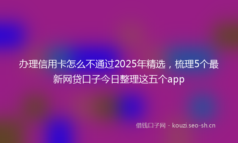 办理信用卡怎么不通过2025年精选，梳理5个最新网贷口子今日整理这五个app