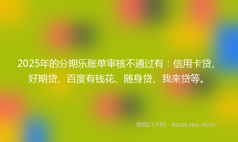 2025年的分期乐账单审核不通过有：信用卡贷、好期贷、百度有钱花、随身贷、我来贷等。
